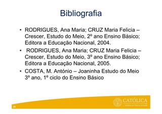 Bibliografia
• RODRIGUES, Ana Maria; CRUZ Maria Felicia –
Crescer, Estudo do Meio, 2º ano Ensino Básico;
Editora a Educação Nacional, 2004.
• RODRIGUES, Ana Maria; CRUZ Maria Felicia –
Crescer, Estudo do Meio, 3º ano Ensino Básico;
Editora a Educação Nacional, 2005.
• COSTA, M. António – Joaninha Estudo do Meio
3º ano, 1º ciclo do Ensino Básico
26
 