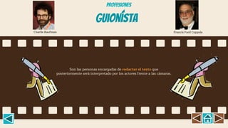 Guionísta
Son las personas encargadas de redactar el texto que
posteriormente será interpretado por los actores frente a las cámaras.
Charlie Kaufman Francis Ford Coppola
Profesiones
 