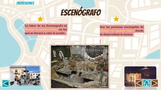ESCENÓGRAFO
Son las personas encargadas de
diseñar el espacio físico donde
se desarrollará la escena.
La labor de un Escenografo es
diseñar el entorno físico en los
que se llevará a cabo la acción.
Profesiones
 