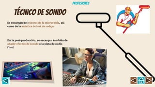 TÉCNICO DE SONIDO
Se encargan del control de la microfonía, así
como de la acústica del set de rodaje.
En la post-producción, se encargan también de
añadir efectos de sonido a la pista de audio
final.
Profesiones
 
