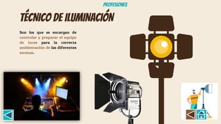 TÉCNICO DE ILUMINACIÓN
Son los que se encargan de
controlar y preparar el equipo
de luces para la correcta
ambientación de las diferentes
escenas.
Profesiones
 
