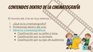 Contenidos dentro de la cinematografía
El mundo del cine es muy extenso...:
1. ¿Qué es la cinematografía?
2. Profesiones dentro del cine.
3. Géneros cinematográficos:
★ Clasificación por su estilo o tono.
★ Clasificación por su formato.
★ Clasificación por su tipo de audiencia.
 