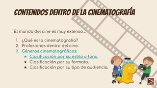 Contenidos dentro de la cinematografía
El mundo del cine es muy extenso...:
1. ¿Qué es la cinematografía?
2. Profesiones dentro del cine.
3. Géneros cinematográficos:
★ Clasificación por su estilo o tono.
★ Clasificación por su formato.
★ Clasificación por su tipo de audiencia.
 