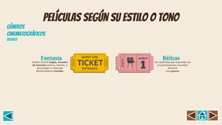 Películas según su estilo o tono
Suelen incluir magia, mundos
de fantasía exótica, hechos, o
personajes o criaturas
absolutamente irreales.
Fantasía
Son películas que muestran los
acontecimientos ocurridos
durante
una guerra.
Bélicas
GÉNEROS
CINEMATOGRÁFICOS
(Estil0)
 