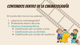 Contenidos dentro de la cinematografía
El mundo del cine es muy extenso...:
1. ¿Qué es la cinematografía?
2. Profesiones dentro del cine.
3. Géneros cinematográficos:
★ Clasificación por su estilo o tono.
★ Clasificación por su formato.
★ Clasificación por su tipo de audiencia.
 