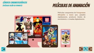Películas de animación
Películas compuestas de fotogramas
dibujados a mano que, pasados
rápidamente, producen ilusión de
movimiento, o creadas digitalmente.
(Películas según su formato)
GÉNEROS CINEMATOGRÁFICOS
 