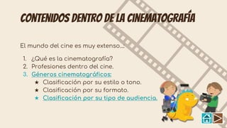Contenidos dentro de la cinematografía
El mundo del cine es muy extenso...:
1. ¿Qué es la cinematografía?
2. Profesiones dentro del cine.
3. Géneros cinematográficos:
★ Clasificación por su estilo o tono.
★ Clasificación por su formato.
★ Clasificación por su tipo de audiencia.
 
