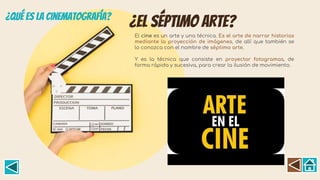 ¿El séptimo arte?
El cine es un arte y una técnica. Es el arte de narrar historias
mediante la proyección de imágenes, de allí que también se
lo conozca con el nombre de séptimo arte.
Y es la técnica que consiste en proyectar fotogramas, de
forma rápida y sucesiva, para crear la ilusión de movimiento.
 