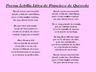 Poema Letrilla Lírica de Francisco de Quevedo
    Rosal, menos presunción        Rosal, menos presunción
   donde están las clavellinas,   donde están las clavellinas,
   pues serán mańana espinas      pues serán mańana espinas
    las que ahora rosas son.       las que ahora rosas son.

                                  No es muy grande la ventaja
    ż De que sirve presumir,         que tu calidad mejora:
      rosal, de buen parecer,      si es tu mantilla la aurora,
   si aún no acabas de nacer        es la noche tu mortaja.
   cuando empiezas a morir?
                                   No hay florecilla tan baja
         Hace llorar y reír        que no te alcance de días,
                                      y de tus caballerías,
     vivo y muerto tu arrebol
                                  por descendiente de la alba,
       en un día o en un sol:       se está riendo la malva,
    desde el Oriente al ocaso       cabellera de un terrón.
   va tu hermosura en un paso,
    y en menos tu perfección.      Rosal, menos presunción
                                  donde están las clavellinas,
                                  pues serán mańana espinas
                                   las que ahora rosas son.
 