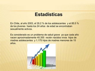 Estadísticas
En Chile, al año 2003, el 35.2 % de los adolescentes y el 85.5 %
de los jóvenes hasta los 24 años de edad se encontraban
sexualmente activos.

Es considerado es un problema de salud grave ya que cada año
nacen aproximadamente 40.355 recién nacidos vivos hijos de
madres adolescentes y 1.175 hijos de madres menores de 15
años.
 
