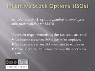    An ISO is a stock option granted to employees
    only (not available for LLCs)

   If certain requirements in the tax code are met:
     No income tax when ISO is granted to employee
     No income tax when ISO is exercised by employee
     There is income tax if employee sells the stock for a
      gain



                                                              10
 