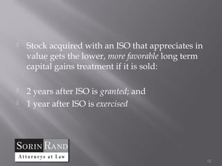    Stock acquired with an ISO that appreciates in
    value gets the lower, more favorable long term
    capital gains treatment if it is sold:

   2 years after ISO is granted; and
   1 year after ISO is exercised




                                                     12
 
