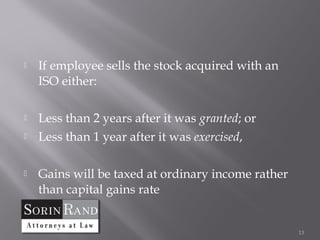    If employee sells the stock acquired with an
    ISO either:

   Less than 2 years after it was granted; or
   Less than 1 year after it was exercised,

   Gains will be taxed at ordinary income rather
    than capital gains rate


                                                    13
 