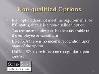    If an option does not meet the requirements for
    ISO status, then it is a non-qualified option
   Tax treatment is simpler, but less favorable to
    the employee or consultant
   Like ISOs there is no income recognition upon
    grant of the option
   Unlike ISOs there is income recognition upon
    exercise


                                                      14
 