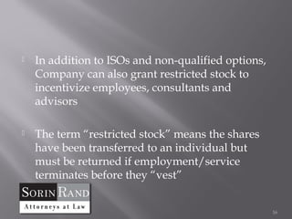    In addition to ISOs and non-qualified options,
    Company can also grant restricted stock to
    incentivize employees, consultants and
    advisors

   The term “restricted stock” means the shares
    have been transferred to an individual but
    must be returned if employment/service
    terminates before they “vest”


                                                     16
 