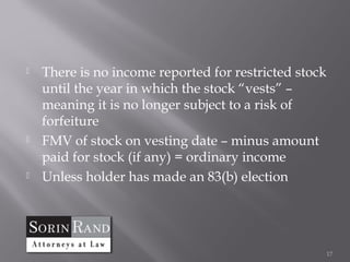    There is no income reported for restricted stock
    until the year in which the stock “vests” –
    meaning it is no longer subject to a risk of
    forfeiture
   FMV of stock on vesting date – minus amount
    paid for stock (if any) = ordinary income
   Unless holder has made an 83(b) election




                                                       17
 