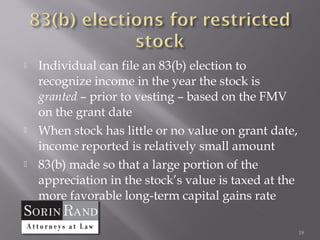    Individual can file an 83(b) election to
    recognize income in the year the stock is
    granted – prior to vesting – based on the FMV
    on the grant date
   When stock has little or no value on grant date,
    income reported is relatively small amount
   83(b) made so that a large portion of the
    appreciation in the stock’s value is taxed at the
    more favorable long-term capital gains rate

                                                        18
 