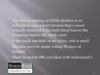    The risk in making an 83(b) election is an
    individual may report income that’s never
    actually received if the individual leaves the
    Company before the stock vests
   If the stock has little or no value, risk is small
   Election must be made within 30 days of
    transfer
   Must be sent to IRS and filed with individual’s
    return

                                                         19
 