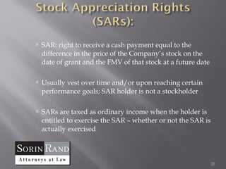  SAR: right to receive a cash payment equal to the
 difference in the price of the Company’s stock on the
 date of grant and the FMV of that stock at a future date

 Usually vest over time and/or upon reaching certain
 performance goals; SAR holder is not a stockholder

 SARs are taxed as ordinary income when the holder is
 entitled to exercise the SAR – whether or not the SAR is
 actually exercised



                                                            20
 