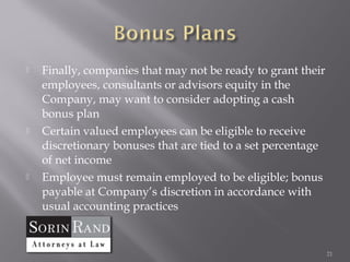    Finally, companies that may not be ready to grant their
    employees, consultants or advisors equity in the
    Company, may want to consider adopting a cash
    bonus plan
   Certain valued employees can be eligible to receive
    discretionary bonuses that are tied to a set percentage
    of net income
   Employee must remain employed to be eligible; bonus
    payable at Company’s discretion in accordance with
    usual accounting practices


                                                              21
 