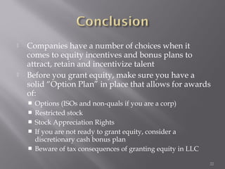    Companies have a number of choices when it
    comes to equity incentives and bonus plans to
    attract, retain and incentivize talent
   Before you grant equity, make sure you have a
    solid “Option Plan” in place that allows for awards
    of:
       Options (ISOs and non-quals if you are a corp)
       Restricted stock
       Stock Appreciation Rights
       If you are not ready to grant equity, consider a
        discretionary cash bonus plan
       Beware of tax consequences of granting equity in LLC

                                                               22
 