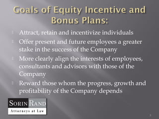    Attract, retain and incentivize individuals
   Offer present and future employees a greater
    stake in the success of the Company
   More clearly align the interests of employees,
    consultants and advisors with those of the
    Company
   Reward those whom the progress, growth and
    profitability of the Company depends


                                                     3
 