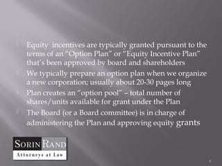    Equity incentives are typically granted pursuant to the
    terms of an “Option Plan” or “Equity Incentive Plan”
    that’s been approved by board and shareholders
   We typically prepare an option plan when we organize
    a new corporation; usually about 20-30 pages long
   Plan creates an “option pool” – total number of
    shares/units available for grant under the Plan
   The Board (or a Board committee) is in charge of
    administering the Plan and approving equity grants




                                                              4
 