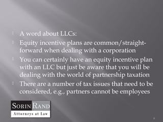    A word about LLCs:
   Equity incentive plans are common/straight-
    forward when dealing with a corporation
   You can certainly have an equity incentive plan
    with an LLC but just be aware that you will be
    dealing with the world of partnership taxation
   There are a number of tax issues that need to be
    considered, e.g., partners cannot be employees



                                                       6
 