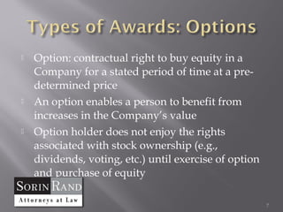    Option: contractual right to buy equity in a
    Company for a stated period of time at a pre-
    determined price
   An option enables a person to benefit from
    increases in the Company’s value
   Option holder does not enjoy the rights
    associated with stock ownership (e.g.,
    dividends, voting, etc.) until exercise of option
    and purchase of equity

                                                        7
 