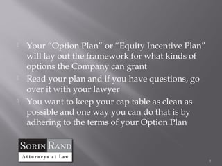    Your “Option Plan” or “Equity Incentive Plan”
    will lay out the framework for what kinds of
    options the Company can grant
   Read your plan and if you have questions, go
    over it with your lawyer
   You want to keep your cap table as clean as
    possible and one way you can do that is by
    adhering to the terms of your Option Plan



                                                    8
 