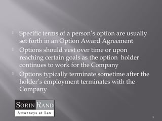    Specific terms of a person’s option are usually
    set forth in an Option Award Agreement
   Options should vest over time or upon
    reaching certain goals as the option holder
    continues to work for the Company
   Options typically terminate sometime after the
    holder’s employment terminates with the
    Company



                                                      9
 