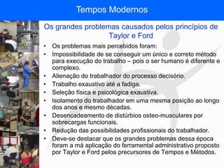 FISIOTERAPIA DO TRABALHO
Os grandes problemas causados pelos princípios de
Taylor e Ford
• Os problemas mais percebidos foram:
• Impossibilidade de se conseguir um único e correto método
para execução do trabalho – pois o ser humano é diferente e
complexo.
• Alienação do trabalhador do processo decisório.
• Trabalho exaustivo até a fadiga.
• Seleção física e psicológica exaustiva.
• Isolamento do trabalhador em uma mesma posição ao longo
dos anos e mesmo décadas.
• Desencadeamento de distúrbios osteo-musculares por
sobrecargas funcionais.
• Redução das possibilidades profissionais do trabalhador.
• Deve-se destacar que os grandes problemas dessa época
foram a má aplicação do ferramental administrativo proposto
por Taylor e Ford pelos precursores de Tempos e Métodos.
Tempos Modernos
 