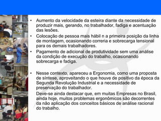FISIOTERAPIA DO TRABALHO
• Aumento da velocidade da esteira diante da necessidade de
produzir mais, gerando, no trabalhador, fadiga e acentuação
das lesões.
• Colocação de pessoa mais hábil n a primeira posição da linha
de montagem, ocasionando correria e sobrecarga tensional
para os demais trabalhadores.
• Pagamento de adicional de produtividade sem uma análise
da condição de execução do trabalho, ocasionando
sobrecarga e fadiga.
• Nesse contexto, apareceu a Ergonomia, como uma proposta
de síntese, aproveitando o que houve de positivo da época da
Segunda Revolução Industrial e a necessidade de
preservação do trabalhador.
Deve-se ainda destacar que, em muitas Empresas no Brasil,
ainda hoje, muitos problemas ergonômicos são decorrentes
da não aplicação dos conceitos básicos de análise racional
do trabalho.
 