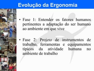 FISIOTERAPIA DO TRABALHO
Evolução da Ergonomia
• Fase 1: Entender os fatores humanos
pertinentes a adaptação do ser humano
ao ambiente em que vive
• Fase 2: Projeto de instrumentos de
trabalho, ferramentas e equipamentos
típicos da atividade humana no
ambiente de trabalho
 