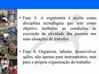 FISIOTERAPIA DO TRABALHO
• Fase 3: A ergonomia é aceita como
disciplina tecnológica que tem como
objetivo melhorar as condições de
execução da atividade das pessoas nas
suas situações de trabalho
• Fase 4: Organizar, tabular, desenvolver
ações, não apenas para instrumentos, mas
para a própria organização do trabalho
 