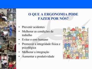 FISIOTERAPIA DO TRABALHO
O QUE A ERGONOMIA PODE
FAZER POR NÓS?
• Prevenir acidentes
• Melhorar as condições de
trabalho
• Evitar o erro humano
• Promover a integridade física e
psicológica
• Melhorar a integração
• Aumentar a produtividade
 