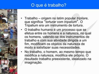 FISIOTERAPIA DO TRABALHO
O que é trabalho?
• Trabalho – origem no latim popular tripliare,
que significa “torturar com tripalium”. O
Tripalium era um instrumento de tortura.
• O trabalho humano é um processo que se
efetua entre os homens e a natureza, no qual
os homens, valendo-se dos instrumentos de
trabalho e com sua atividade dirigida a um
fim, modificam os objetos da natureza de
modo a satisfazer suas necessidades.
• No trabalho, o homem, ao mesmo tempo que
modifica a natureza, modifica ele próprio. O
resultado trabalho preexistente, idealizado na
imaginação.
 