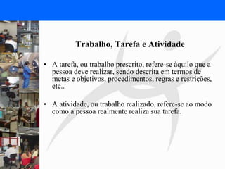 FISIOTERAPIA DO TRABALHO
Trabalho, Tarefa e Atividade
• A tarefa, ou trabalho prescrito, refere-se àquilo que a
pessoa deve realizar, sendo descrita em termos de
metas e objetivos, procedimentos, regras e restrições,
etc..
• A atividade, ou trabalho realizado, refere-se ao modo
como a pessoa realmente realiza sua tarefa.
 