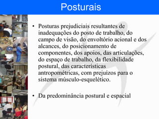 FISIOTERAPIA DO TRABALHO
Posturais
• Posturas prejudiciais resultantes de
inadequações do posto de trabalho, do
campo de visão, do envoltório acional e dos
alcances, do posicionamento de
componentes, dos apoios, das articulações,
do espaço de trabalho, da flexibilidade
postural, das características
antropométricas, com prejuízos para o
sistema músculo-esquelético.
• Da predominância postural e espacial
 