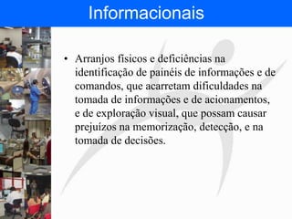 FISIOTERAPIA DO TRABALHO
Informacionais
• Arranjos físicos e deficiências na
identificação de painéis de informações e de
comandos, que acarretam dificuldades na
tomada de informações e de acionamentos,
e de exploração visual, que possam causar
prejuízos na memorização, detecção, e na
tomada de decisões.
 
