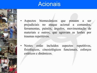 FISIOTERAPIA DO TRABALHO
Acionais
• Aspectos biomecânicos que possam a ser
prejudiciais no ataque acional a comandos,
ferramentas, painéis, ângulos, movimentação de
materiais e outros, que agravam as lesões por
traumas repetitivos.
• Nestes estão incluídos aspectos repetitivos,
fisiológicos, cinesiológicos funcionais, esforços
estáticos e dinâmicos.
 