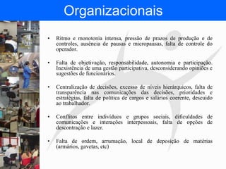 FISIOTERAPIA DO TRABALHO
Organizacionais
• Ritmo e monotonia intensa, pressão de prazos de produção e de
controles, ausência de pausas e micropausas, falta de controle do
operador.
• Falta de objetivação, responsabilidade, autonomia e participação.
Inexistência de uma gestão participativa, desconsiderando opiniões e
sugestões de funcionários.
• Centralização de decisões, excesso de níveis hierárquicos, falta de
transparência nas comunicações das decisões, prioridades e
estratégias, falta de política de cargos e salários coerente, descuido
ao trabalhador.
• Conflitos entre indivíduos e grupos sociais, dificuldades de
comunicações e interações interpessoais, falta de opções de
descontração e lazer.
• Falta de ordem, arrumação, local de deposição de matérias
(armários, gavetas, etc)
 