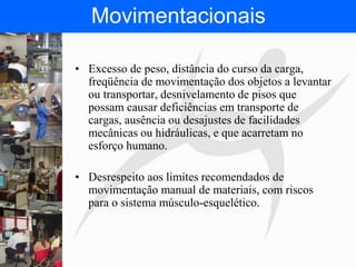 FISIOTERAPIA DO TRABALHO
Movimentacionais
• Excesso de peso, distância do curso da carga,
freqüência de movimentação dos objetos a levantar
ou transportar, desnivelamento de pisos que
possam causar deficiências em transporte de
cargas, ausência ou desajustes de facilidades
mecânicas ou hidráulicas, e que acarretam no
esforço humano.
• Desrespeito aos limites recomendados de
movimentação manual de materiais, com riscos
para o sistema músculo-esquelético.
 