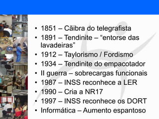 FISIOTERAPIA DO TRABALHO
• 1851 – Cãibra do telegrafista
• 1891 – Tendinite – “entorse das
lavadeiras”
• 1912 – Taylorismo / Fordismo
• 1934 – Tendinite do empacotador
• II guerra – sobrecargas funcionais
• 1987 – INSS reconhece a LER
• 1990 – Cria a NR17
• 1997 – INSS reconhece os DORT
• Informática – Aumento espantoso
 