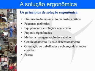 FISIOTERAPIA DO TRABALHO
Os princípios de solução ergonômica
• Eliminação do movimento ou postura crítica
• Pequenas melhorias
• Equipamentos e soluções conhecidas
• Projetos ergonômicos
• Melhoria na organização do trabalho
• Condicionamento físico e distensionamento
• Orientação ao trabalhador e cobrança de atitudes
corretas
• Pausas
A solução ergonômica
 