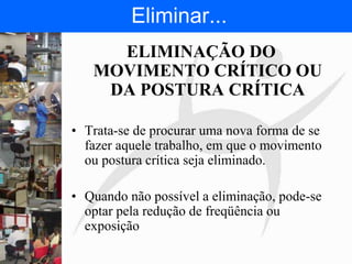 FISIOTERAPIA DO TRABALHO
ELIMINAÇÃO DO
MOVIMENTO CRÍTICO OU
DA POSTURA CRÍTICA
• Trata-se de procurar uma nova forma de se
fazer aquele trabalho, em que o movimento
ou postura crítica seja eliminado.
• Quando não possível a eliminação, pode-se
optar pela redução de freqüência ou
exposição
Eliminar...
 