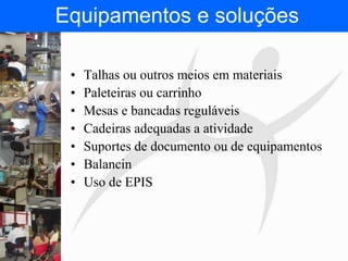 FISIOTERAPIA DO TRABALHO
• Talhas ou outros meios em materiais
• Paleteiras ou carrinho
• Mesas e bancadas reguláveis
• Cadeiras adequadas a atividade
• Suportes de documento ou de equipamentos
• Balancin
• Uso de EPIS
Equipamentos e soluções
 