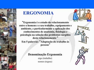 FISIOTERAPIA DO TRABALHO
ERGONOMIA
“Ergonomia é o estudo do relacionamento
entre o homem e o seu trabalho, equipamento e
ambiente, e particularmente a aplicação dos
conhecimentos de anatomia, fisiologia e
psicologia na solução dos problemas surgidos
deste relacionamento ”
Em 5 palavras: “Adaptação do trabalho às
pessoas”
Denominação Ergonomia
ergo (trabalho)
nomos (regras)
 