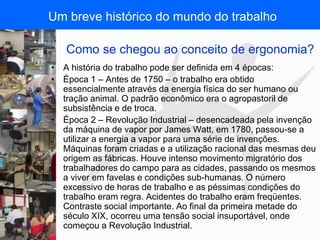 FISIOTERAPIA DO TRABALHO
Como se chegou ao conceito de ergonomia?
• A história do trabalho pode ser definida em 4 épocas:
• Época 1 – Antes de 1750 – o trabalho era obtido
essencialmente através da energia física do ser humano ou
tração animal. O padrão econômico era o agropastoril de
subsistência e de troca.
• Época 2 – Revolução Industrial – desencadeada pela invenção
da máquina de vapor por James Watt, em 1780, passou-se a
utilizar a energia a vapor para uma série de invenções.
Máquinas foram criadas e a utilização racional das mesmas deu
origem as fábricas. Houve intenso movimento migratório dos
trabalhadores do campo para as cidades, passando os mesmos
a viver em favelas e condições sub-humanas. O número
excessivo de horas de trabalho e as péssimas condições do
trabalho eram regra. Acidentes do trabalho eram freqüentes.
Contraste social importante. Ao final da primeira metade do
século XIX, ocorreu uma tensão social insuportável, onde
começou a Revolução Industrial.
Um breve histórico do mundo do trabalho
 