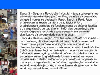 FISIOTERAPIA DO TRABALHO
• Época 3 – Segunda Revolução Industrial – teve sua origem nos
primórdios da Administração Científica, ao início do século XX,
em que 3 nomes se destacam: Fayol, Taylor, e Ford. Fayol
estabeleceu as regras da hierarquia, Taylor e Ford
estabeleceram as regras de funcionamento do chão de fábrica
e da organização do trabalho em indústrias de produção em
massa. O grande resultado dessa época foi um aumento
significativo da produtividade nas empresas.
• Época 4 – Reestruturação Produtiva – de 1973 até nossos dias;
outro salto significativo na produtividade, obtido através de 4
meios: mudança da base tecnológica, com o advento de
diversas tecnologias, sendo a mais importante a microeletrônica
(robótica, automação, informatização); mudança na relação de
trabalho, com redução gradativa do núcleo de trabalhadores da
empresa e aumento gradativo de formas alternativas, como
terceirização, trabalho autônomos, por projetos e cooperativas;
mudança na organização do trabalho, organização do trabalho
segundo o modelo japonês; e novas formas de gerenciamento,
sendo a principal delas o Just-in-Time.
 